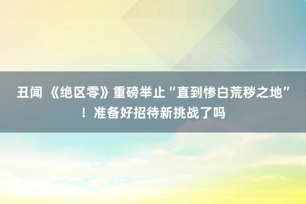 丑闻 《绝区零》重磅举止“直到惨白荒秽之地”！准备好招待新挑战了吗