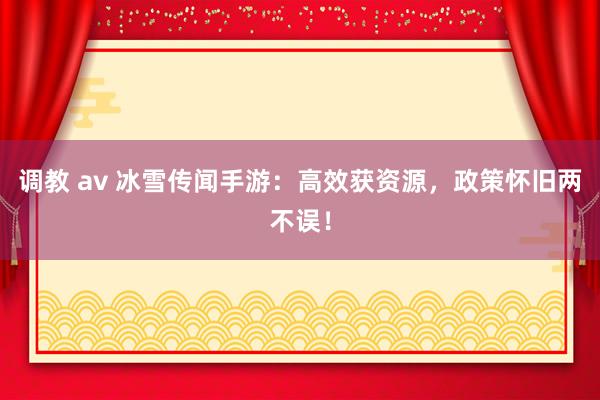 调教 av 冰雪传闻手游：高效获资源，政策怀旧两不误！