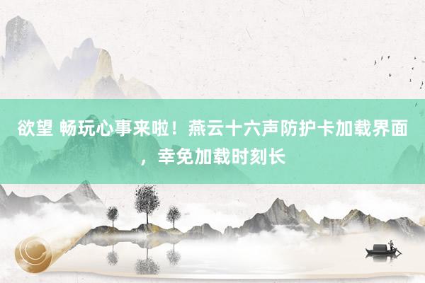 欲望 畅玩心事来啦！燕云十六声防护卡加载界面，幸免加载时刻长