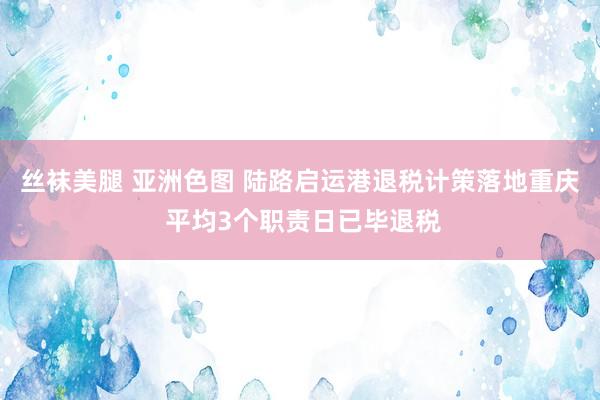 丝袜美腿 亚洲色图 陆路启运港退税计策落地重庆 平均3个职责日已毕退税