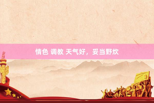 情色 调教 天气好，妥当野炊