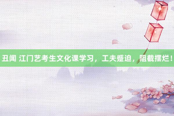 丑闻 江门艺考生文化课学习，工夫蹙迫，阻截摆烂！