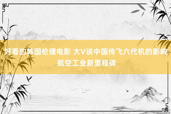 好看的韩国伦理电影 大V谈中国传飞六代机的影响 航空工业新里程碑