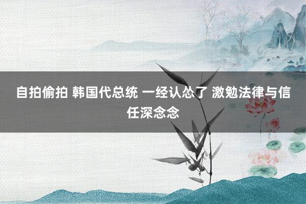 自拍偷拍 韩国代总统 一经认怂了 激勉法律与信任深念念