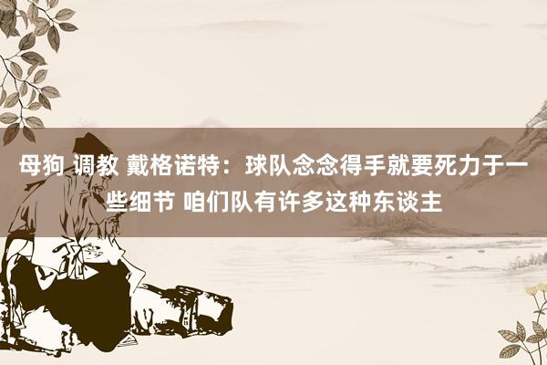 母狗 调教 戴格诺特：球队念念得手就要死力于一些细节 咱们队有许多这种东谈主