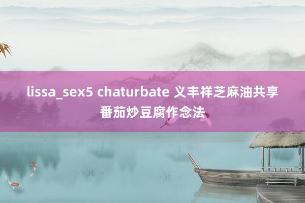 lissa_sex5 chaturbate 义丰祥芝麻油共享番茄炒豆腐作念法