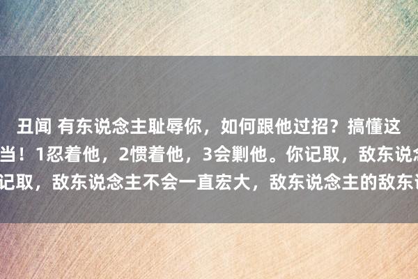 丑闻 有东说念主耻辱你，如何跟他过招？搞懂这3招，让你立于锐不可当！1忍着他，2惯着他，3会剿他。你记取，敌东说念主不会一直宏大，敌东说念主的敌东说念主是盟友