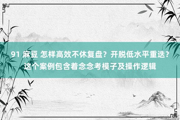 91 麻豆 怎样高效不休复盘？开脱低水平重迭？这个案例包含着念念考模子及操作逻辑