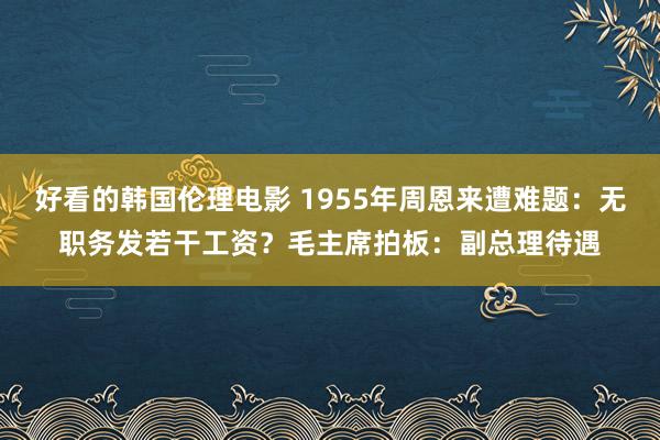好看的韩国伦理电影 1955年周恩来遭难题：无职务发若干工资？毛主席拍板：副总理待遇