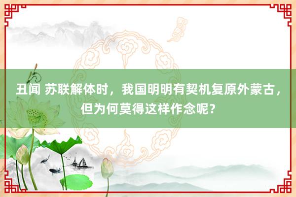 丑闻 苏联解体时，我国明明有契机复原外蒙古，但为何莫得这样作念呢？