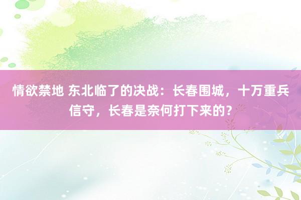 情欲禁地 东北临了的决战：长春围城，十万重兵信守，长春是奈何打下来的？