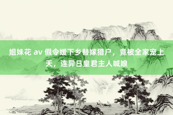 姐妹花 av 假令嫒下乡替嫁猎户，竟被全家宠上天，连异日皇君主人喊娘