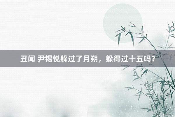丑闻 尹锡悦躲过了月朔，躲得过十五吗？