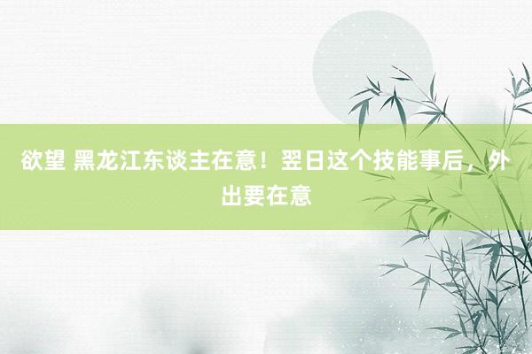 欲望 黑龙江东谈主在意！翌日这个技能事后，外出要在意