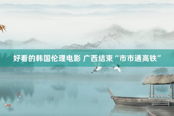好看的韩国伦理电影 广西结束“市市通高铁”