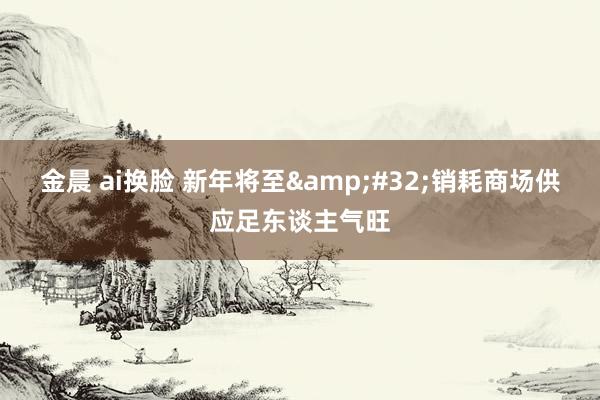 金晨 ai换脸 新年将至&#32;销耗商场供应足东谈主气旺