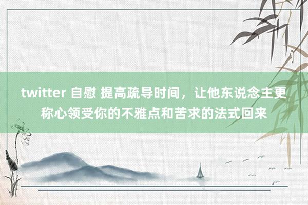 twitter 自慰 提高疏导时间，让他东说念主更称心领受你的不雅点和苦求的法式回来