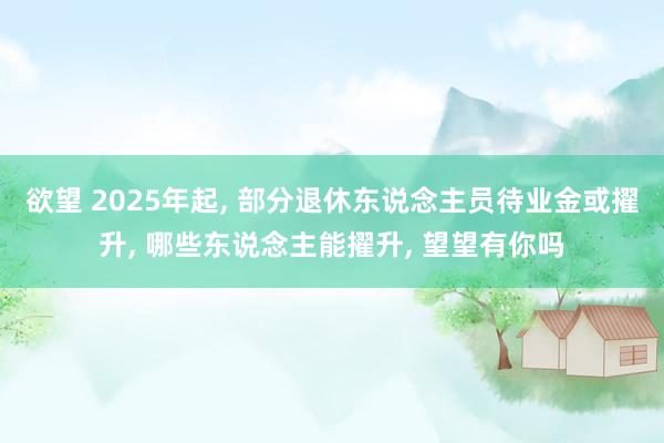 欲望 2025年起， 部分退休东说念主员待业金或擢升， 哪些东说念主能擢升， 望望有你吗