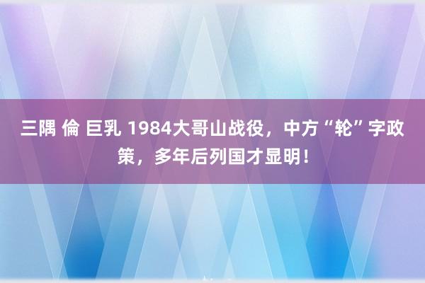 三隅 倫 巨乳 1984大哥山战役，中方“轮”字政策，多年后列国才显明！