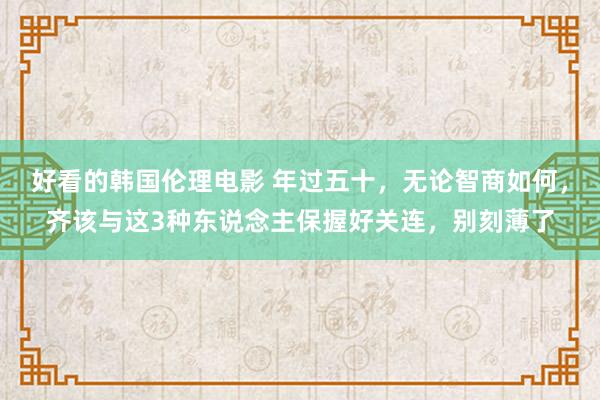 好看的韩国伦理电影 年过五十，无论智商如何，齐该与这3种东说念主保握好关连，别刻薄了