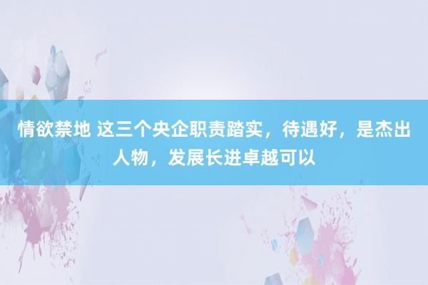 情欲禁地 这三个央企职责踏实，待遇好，是杰出人物，发展长进卓越可以