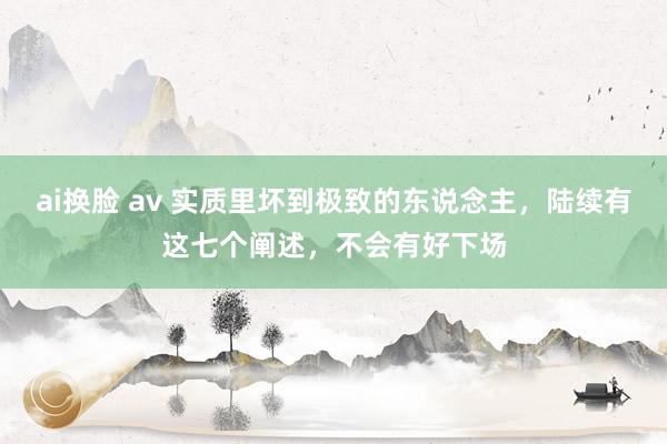 ai换脸 av 实质里坏到极致的东说念主，陆续有这七个阐述，不会有好下场