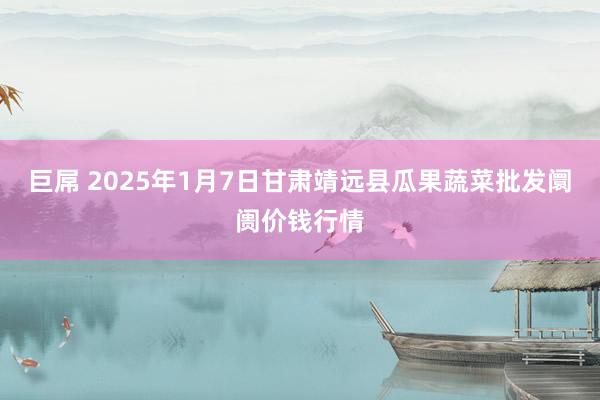 巨屌 2025年1月7日甘肃靖远县瓜果蔬菜批发阛阓价钱行情