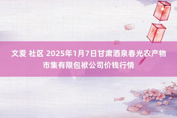 文爱 社区 2025年1月7日甘肃酒泉春光农产物市集有限包袱公司价钱行情