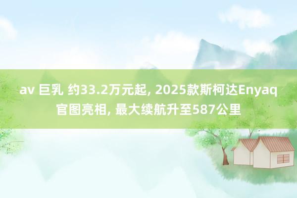av 巨乳 约33.2万元起， 2025款斯柯达Enyaq官图亮相， 最大续航升至587公里