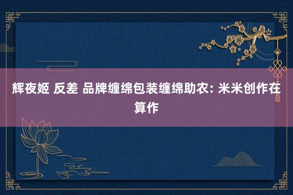 辉夜姬 反差 品牌缠绵包装缠绵助农: 米米创作在算作