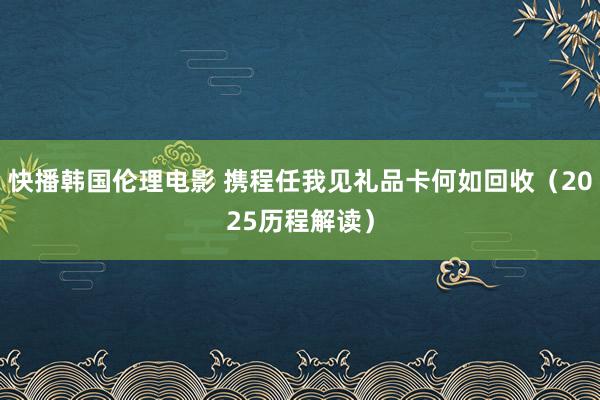 快播韩国伦理电影 携程任我见礼品卡何如回收（2025历程解读）
