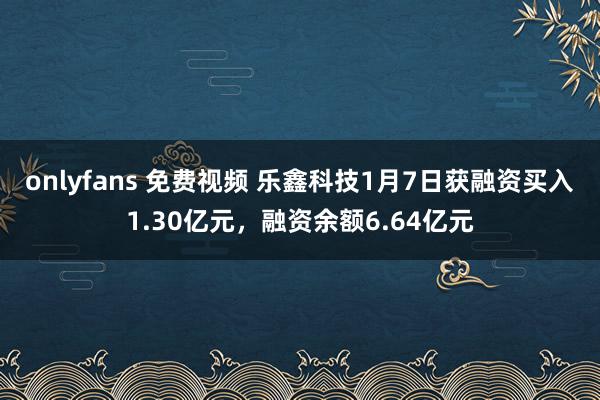 onlyfans 免费视频 乐鑫科技1月7日获融资买入1.30亿元，融资余额6.64亿元