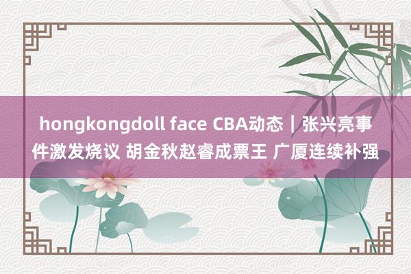 hongkongdoll face CBA动态|张兴亮事件激发烧议 胡金秋赵睿成票王 广厦连续补强