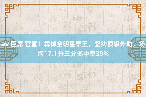 av 巨屌 官宣！裁掉全明星票王，签约顶级外助，场均17.1分三分掷中率39%