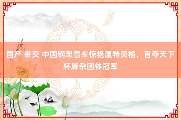 国产 拳交 中国钢架雪车惊艳温特贝格，首夺天下杯羼杂团体冠军