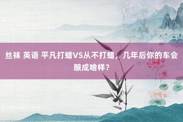 丝袜 英语 平凡打蜡VS从不打蜡，几年后你的车会酿成啥样？