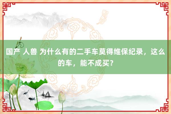 国产 人兽 为什么有的二手车莫得维保纪录，这么的车，能不成买？