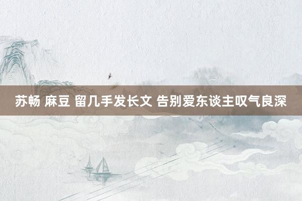 苏畅 麻豆 留几手发长文 告别爱东谈主叹气良深