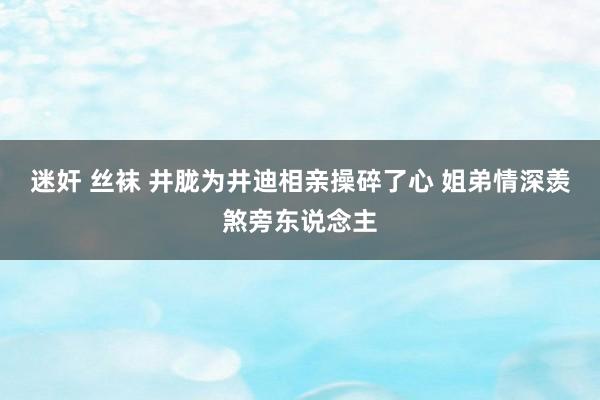 迷奸 丝袜 井胧为井迪相亲操碎了心 姐弟情深羡煞旁东说念主