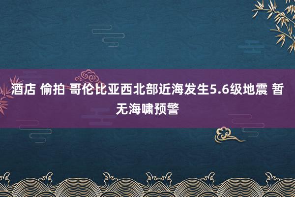 酒店 偷拍 哥伦比亚西北部近海发生5.6级地震 暂无海啸预警