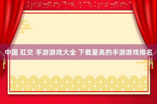 中国 肛交 手游游戏大全 下载量高的手游游戏排名