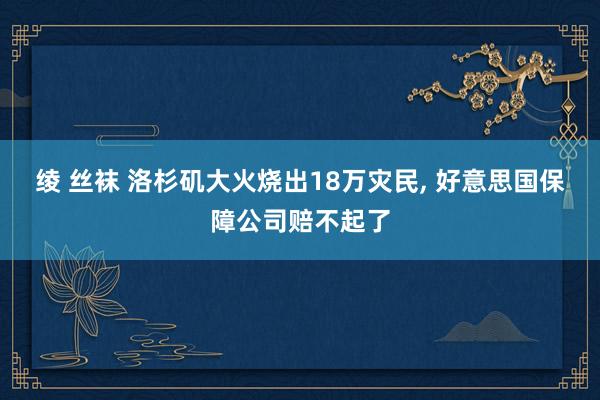 绫 丝袜 洛杉矶大火烧出18万灾民， 好意思国保障公司赔不起了
