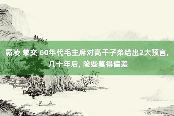 霸凌 拳交 60年代毛主席对高干子弟给出2大预言， 几十年后， 险些莫得偏差