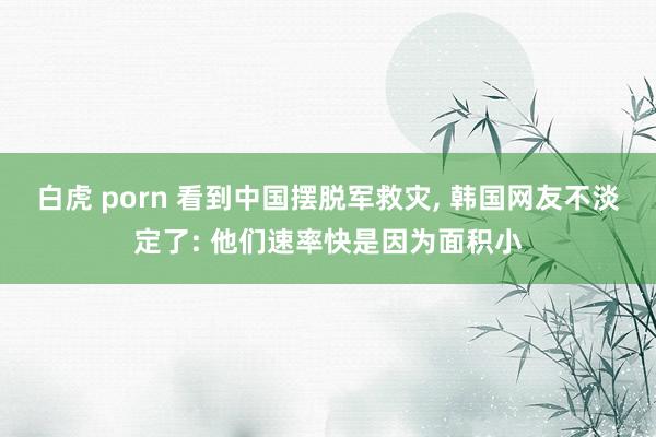 白虎 porn 看到中国摆脱军救灾， 韩国网友不淡定了: 他们速率快是因为面积小