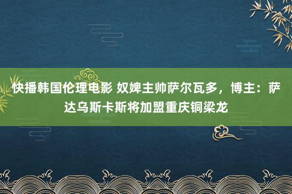 快播韩国伦理电影 奴婢主帅萨尔瓦多，博主：萨达乌斯卡斯将加盟重庆铜梁龙