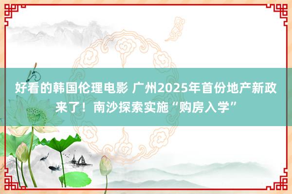 好看的韩国伦理电影 广州2025年首份地产新政来了！南沙探索实施“购房入学”