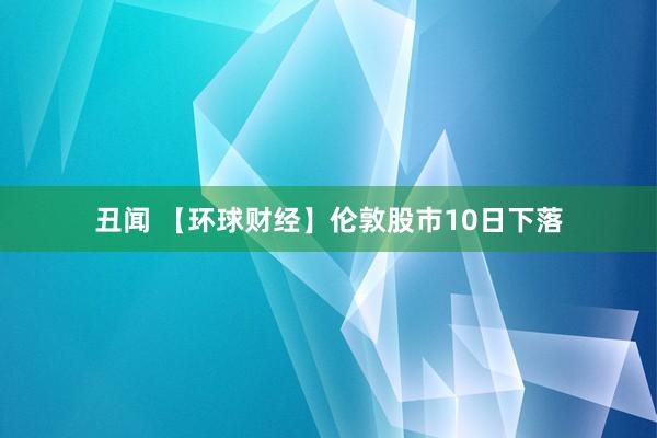 丑闻 【环球财经】伦敦股市10日下落