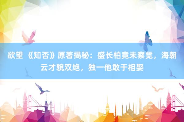 欲望 《知否》原著揭秘：盛长柏竟未察觉，海朝云才貌双绝，独一他敢于相娶