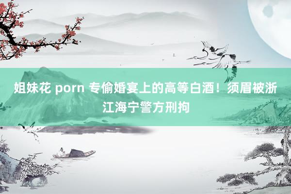 姐妹花 porn 专偷婚宴上的高等白酒！须眉被浙江海宁警方刑拘