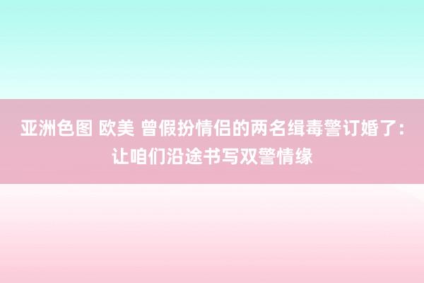 亚洲色图 欧美 曾假扮情侣的两名缉毒警订婚了：让咱们沿途书写双警情缘